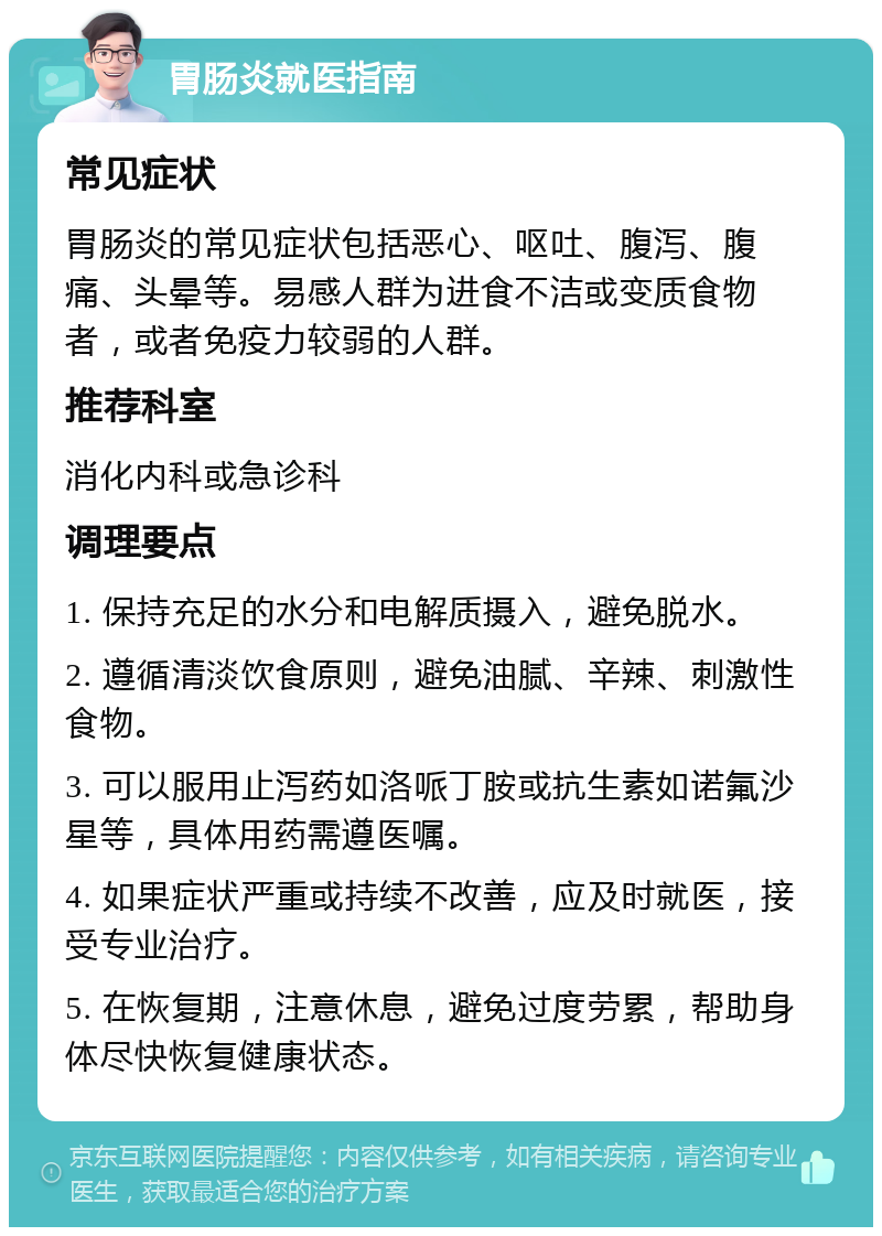 胃肠炎就医指南 常见症状 胃肠炎的常见症状包括恶心、呕吐、腹泻、腹痛、头晕等。易感人群为进食不洁或变质食物者，或者免疫力较弱的人群。 推荐科室 消化内科或急诊科 调理要点 1. 保持充足的水分和电解质摄入，避免脱水。 2. 遵循清淡饮食原则，避免油腻、辛辣、刺激性食物。 3. 可以服用止泻药如洛哌丁胺或抗生素如诺氟沙星等，具体用药需遵医嘱。 4. 如果症状严重或持续不改善，应及时就医，接受专业治疗。 5. 在恢复期，注意休息，避免过度劳累，帮助身体尽快恢复健康状态。