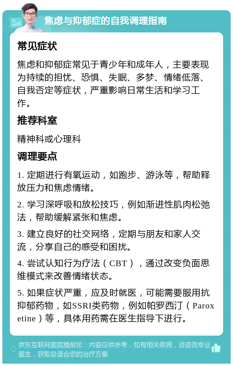 焦虑与抑郁症的自我调理指南 常见症状 焦虑和抑郁症常见于青少年和成年人，主要表现为持续的担忧、恐惧、失眠、多梦、情绪低落、自我否定等症状，严重影响日常生活和学习工作。 推荐科室 精神科或心理科 调理要点 1. 定期进行有氧运动，如跑步、游泳等，帮助释放压力和焦虑情绪。 2. 学习深呼吸和放松技巧，例如渐进性肌肉松弛法，帮助缓解紧张和焦虑。 3. 建立良好的社交网络，定期与朋友和家人交流，分享自己的感受和困扰。 4. 尝试认知行为疗法（CBT），通过改变负面思维模式来改善情绪状态。 5. 如果症状严重，应及时就医，可能需要服用抗抑郁药物，如SSRI类药物，例如帕罗西汀（Paroxetine）等，具体用药需在医生指导下进行。