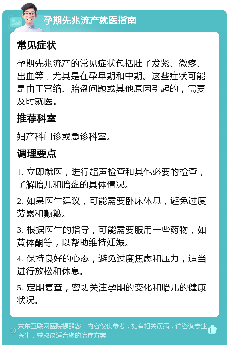 孕期先兆流产就医指南 常见症状 孕期先兆流产的常见症状包括肚子发紧、微疼、出血等，尤其是在孕早期和中期。这些症状可能是由于宫缩、胎盘问题或其他原因引起的，需要及时就医。 推荐科室 妇产科门诊或急诊科室。 调理要点 1. 立即就医，进行超声检查和其他必要的检查，了解胎儿和胎盘的具体情况。 2. 如果医生建议，可能需要卧床休息，避免过度劳累和颠簸。 3. 根据医生的指导，可能需要服用一些药物，如黄体酮等，以帮助维持妊娠。 4. 保持良好的心态，避免过度焦虑和压力，适当进行放松和休息。 5. 定期复查，密切关注孕期的变化和胎儿的健康状况。