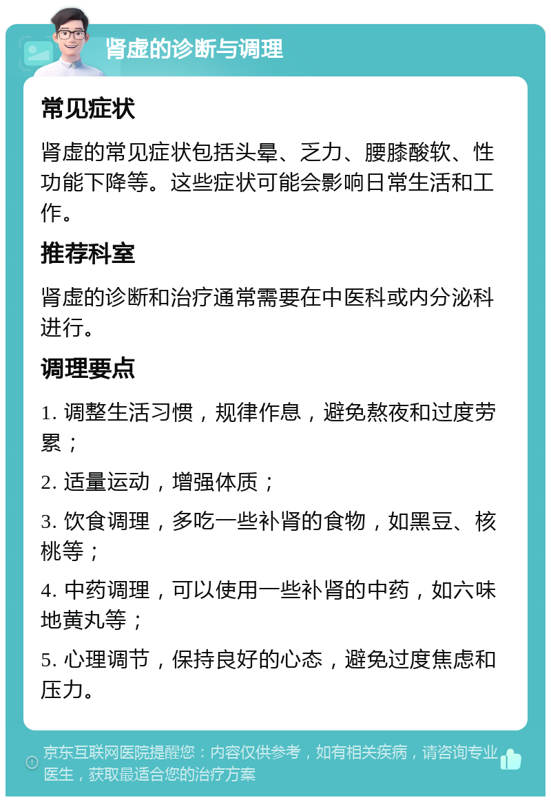 肾虚的诊断与调理 常见症状 肾虚的常见症状包括头晕、乏力、腰膝酸软、性功能下降等。这些症状可能会影响日常生活和工作。 推荐科室 肾虚的诊断和治疗通常需要在中医科或内分泌科进行。 调理要点 1. 调整生活习惯，规律作息，避免熬夜和过度劳累； 2. 适量运动，增强体质； 3. 饮食调理，多吃一些补肾的食物，如黑豆、核桃等； 4. 中药调理，可以使用一些补肾的中药，如六味地黄丸等； 5. 心理调节，保持良好的心态，避免过度焦虑和压力。