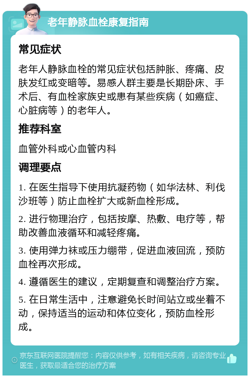 老年静脉血栓康复指南 常见症状 老年人静脉血栓的常见症状包括肿胀、疼痛、皮肤发红或变暗等。易感人群主要是长期卧床、手术后、有血栓家族史或患有某些疾病（如癌症、心脏病等）的老年人。 推荐科室 血管外科或心血管内科 调理要点 1. 在医生指导下使用抗凝药物（如华法林、利伐沙班等）防止血栓扩大或新血栓形成。 2. 进行物理治疗，包括按摩、热敷、电疗等，帮助改善血液循环和减轻疼痛。 3. 使用弹力袜或压力绷带，促进血液回流，预防血栓再次形成。 4. 遵循医生的建议，定期复查和调整治疗方案。 5. 在日常生活中，注意避免长时间站立或坐着不动，保持适当的运动和体位变化，预防血栓形成。