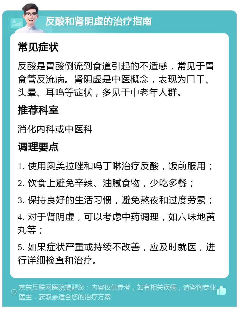 反酸和肾阴虚的治疗指南 常见症状 反酸是胃酸倒流到食道引起的不适感，常见于胃食管反流病。肾阴虚是中医概念，表现为口干、头晕、耳鸣等症状，多见于中老年人群。 推荐科室 消化内科或中医科 调理要点 1. 使用奥美拉唑和吗丁啉治疗反酸，饭前服用； 2. 饮食上避免辛辣、油腻食物，少吃多餐； 3. 保持良好的生活习惯，避免熬夜和过度劳累； 4. 对于肾阴虚，可以考虑中药调理，如六味地黄丸等； 5. 如果症状严重或持续不改善，应及时就医，进行详细检查和治疗。