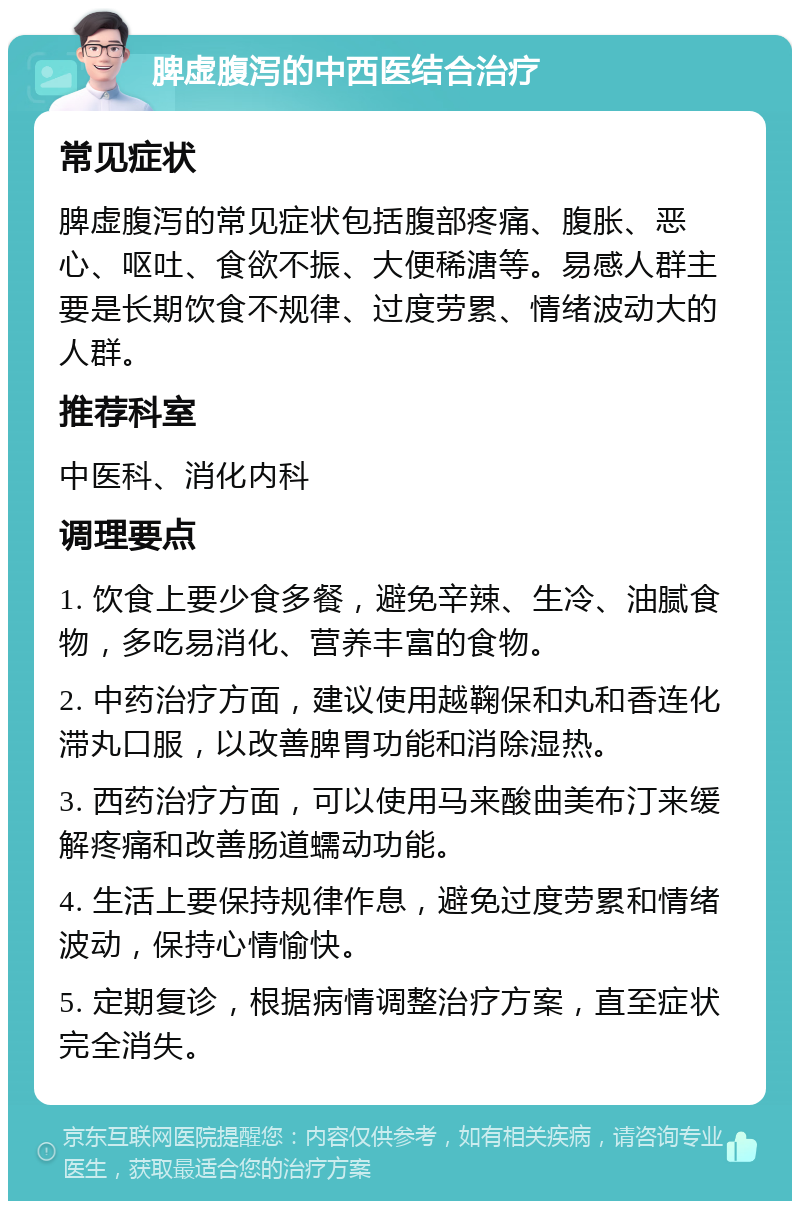 脾虚腹泻的中西医结合治疗 常见症状 脾虚腹泻的常见症状包括腹部疼痛、腹胀、恶心、呕吐、食欲不振、大便稀溏等。易感人群主要是长期饮食不规律、过度劳累、情绪波动大的人群。 推荐科室 中医科、消化内科 调理要点 1. 饮食上要少食多餐，避免辛辣、生冷、油腻食物，多吃易消化、营养丰富的食物。 2. 中药治疗方面，建议使用越鞠保和丸和香连化滞丸口服，以改善脾胃功能和消除湿热。 3. 西药治疗方面，可以使用马来酸曲美布汀来缓解疼痛和改善肠道蠕动功能。 4. 生活上要保持规律作息，避免过度劳累和情绪波动，保持心情愉快。 5. 定期复诊，根据病情调整治疗方案，直至症状完全消失。