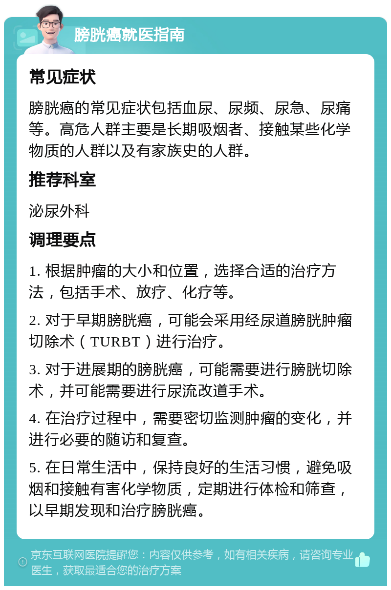 膀胱癌就医指南 常见症状 膀胱癌的常见症状包括血尿、尿频、尿急、尿痛等。高危人群主要是长期吸烟者、接触某些化学物质的人群以及有家族史的人群。 推荐科室 泌尿外科 调理要点 1. 根据肿瘤的大小和位置，选择合适的治疗方法，包括手术、放疗、化疗等。 2. 对于早期膀胱癌，可能会采用经尿道膀胱肿瘤切除术（TURBT）进行治疗。 3. 对于进展期的膀胱癌，可能需要进行膀胱切除术，并可能需要进行尿流改道手术。 4. 在治疗过程中，需要密切监测肿瘤的变化，并进行必要的随访和复查。 5. 在日常生活中，保持良好的生活习惯，避免吸烟和接触有害化学物质，定期进行体检和筛查，以早期发现和治疗膀胱癌。