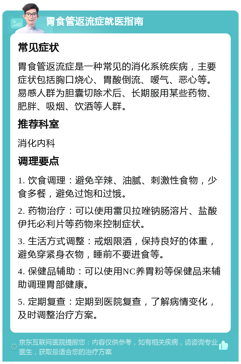 胃食管返流症就医指南 常见症状 胃食管返流症是一种常见的消化系统疾病，主要症状包括胸口烧心、胃酸倒流、嗳气、恶心等。易感人群为胆囊切除术后、长期服用某些药物、肥胖、吸烟、饮酒等人群。 推荐科室 消化内科 调理要点 1. 饮食调理：避免辛辣、油腻、刺激性食物，少食多餐，避免过饱和过饿。 2. 药物治疗：可以使用雷贝拉唑钠肠溶片、盐酸伊托必利片等药物来控制症状。 3. 生活方式调整：戒烟限酒，保持良好的体重，避免穿紧身衣物，睡前不要进食等。 4. 保健品辅助：可以使用NC养胃粉等保健品来辅助调理胃部健康。 5. 定期复查：定期到医院复查，了解病情变化，及时调整治疗方案。