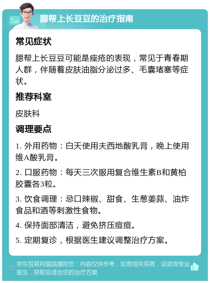 腮帮上长豆豆的治疗指南 常见症状 腮帮上长豆豆可能是痤疮的表现，常见于青春期人群，伴随着皮肤油脂分泌过多、毛囊堵塞等症状。 推荐科室 皮肤科 调理要点 1. 外用药物：白天使用夫西地酸乳膏，晚上使用维A酸乳膏。 2. 口服药物：每天三次服用复合维生素B和黄柏胶囊各3粒。 3. 饮食调理：忌口辣椒、甜食、生葱姜蒜、油炸食品和酒等刺激性食物。 4. 保持面部清洁，避免挤压痘痘。 5. 定期复诊，根据医生建议调整治疗方案。