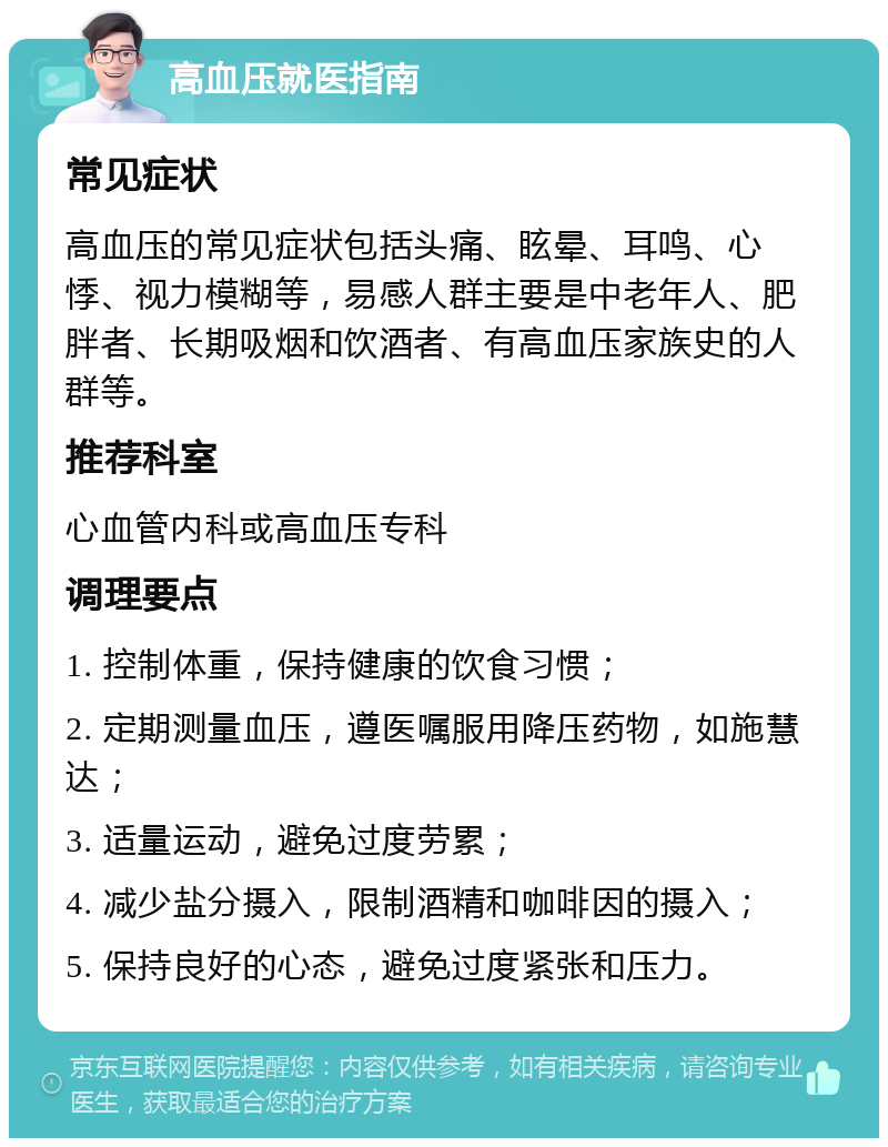 高血压就医指南 常见症状 高血压的常见症状包括头痛、眩晕、耳鸣、心悸、视力模糊等，易感人群主要是中老年人、肥胖者、长期吸烟和饮酒者、有高血压家族史的人群等。 推荐科室 心血管内科或高血压专科 调理要点 1. 控制体重，保持健康的饮食习惯； 2. 定期测量血压，遵医嘱服用降压药物，如施慧达； 3. 适量运动，避免过度劳累； 4. 减少盐分摄入，限制酒精和咖啡因的摄入； 5. 保持良好的心态，避免过度紧张和压力。