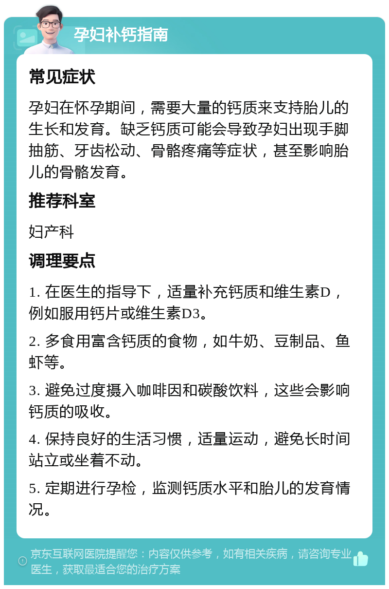 孕妇补钙指南 常见症状 孕妇在怀孕期间，需要大量的钙质来支持胎儿的生长和发育。缺乏钙质可能会导致孕妇出现手脚抽筋、牙齿松动、骨骼疼痛等症状，甚至影响胎儿的骨骼发育。 推荐科室 妇产科 调理要点 1. 在医生的指导下，适量补充钙质和维生素D，例如服用钙片或维生素D3。 2. 多食用富含钙质的食物，如牛奶、豆制品、鱼虾等。 3. 避免过度摄入咖啡因和碳酸饮料，这些会影响钙质的吸收。 4. 保持良好的生活习惯，适量运动，避免长时间站立或坐着不动。 5. 定期进行孕检，监测钙质水平和胎儿的发育情况。