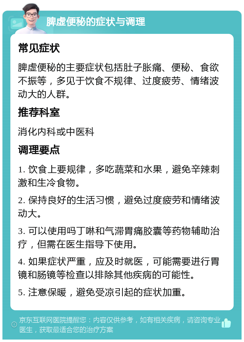 脾虚便秘的症状与调理 常见症状 脾虚便秘的主要症状包括肚子胀痛、便秘、食欲不振等，多见于饮食不规律、过度疲劳、情绪波动大的人群。 推荐科室 消化内科或中医科 调理要点 1. 饮食上要规律，多吃蔬菜和水果，避免辛辣刺激和生冷食物。 2. 保持良好的生活习惯，避免过度疲劳和情绪波动大。 3. 可以使用吗丁啉和气滞胃痛胶囊等药物辅助治疗，但需在医生指导下使用。 4. 如果症状严重，应及时就医，可能需要进行胃镜和肠镜等检查以排除其他疾病的可能性。 5. 注意保暖，避免受凉引起的症状加重。