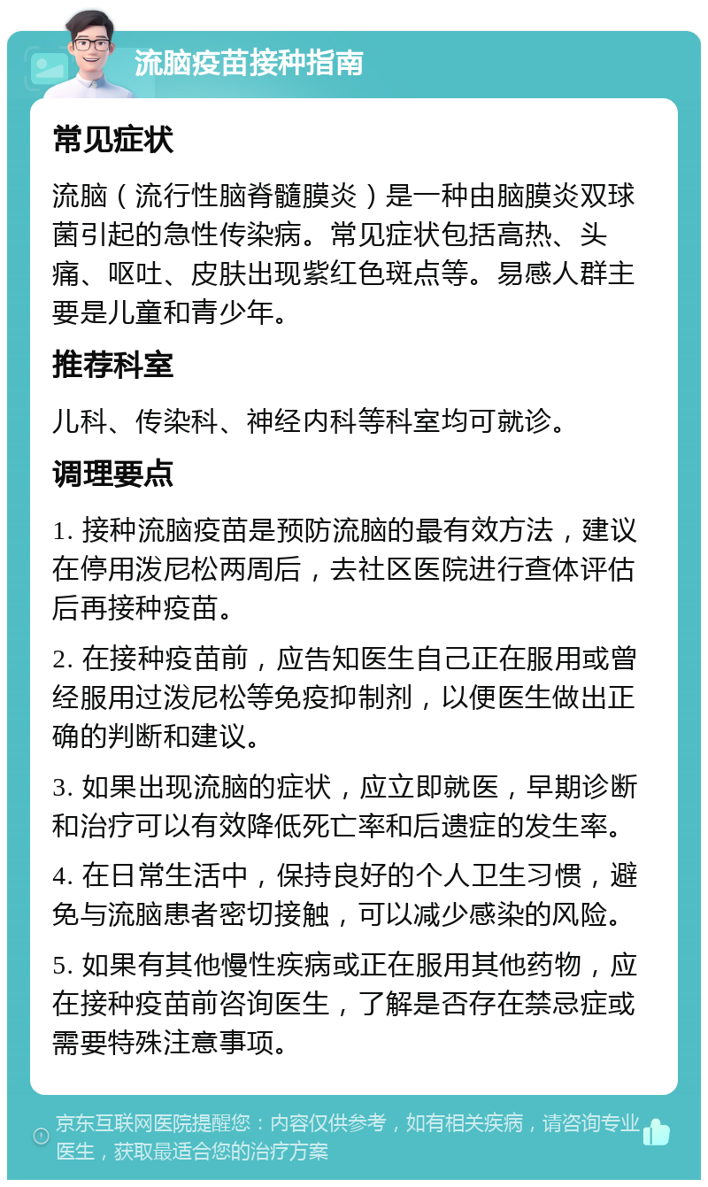 流脑疫苗接种指南 常见症状 流脑（流行性脑脊髓膜炎）是一种由脑膜炎双球菌引起的急性传染病。常见症状包括高热、头痛、呕吐、皮肤出现紫红色斑点等。易感人群主要是儿童和青少年。 推荐科室 儿科、传染科、神经内科等科室均可就诊。 调理要点 1. 接种流脑疫苗是预防流脑的最有效方法，建议在停用泼尼松两周后，去社区医院进行查体评估后再接种疫苗。 2. 在接种疫苗前，应告知医生自己正在服用或曾经服用过泼尼松等免疫抑制剂，以便医生做出正确的判断和建议。 3. 如果出现流脑的症状，应立即就医，早期诊断和治疗可以有效降低死亡率和后遗症的发生率。 4. 在日常生活中，保持良好的个人卫生习惯，避免与流脑患者密切接触，可以减少感染的风险。 5. 如果有其他慢性疾病或正在服用其他药物，应在接种疫苗前咨询医生，了解是否存在禁忌症或需要特殊注意事项。