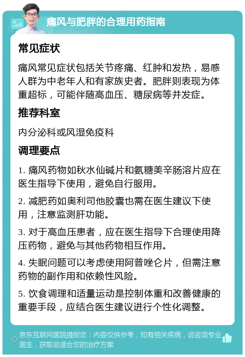 痛风与肥胖的合理用药指南 常见症状 痛风常见症状包括关节疼痛、红肿和发热，易感人群为中老年人和有家族史者。肥胖则表现为体重超标，可能伴随高血压、糖尿病等并发症。 推荐科室 内分泌科或风湿免疫科 调理要点 1. 痛风药物如秋水仙碱片和氨糖美辛肠溶片应在医生指导下使用，避免自行服用。 2. 减肥药如奥利司他胶囊也需在医生建议下使用，注意监测肝功能。 3. 对于高血压患者，应在医生指导下合理使用降压药物，避免与其他药物相互作用。 4. 失眠问题可以考虑使用阿普唑仑片，但需注意药物的副作用和依赖性风险。 5. 饮食调理和适量运动是控制体重和改善健康的重要手段，应结合医生建议进行个性化调整。