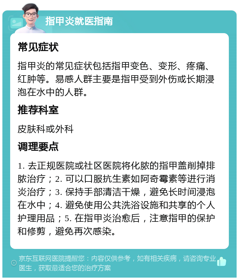 指甲炎就医指南 常见症状 指甲炎的常见症状包括指甲变色、变形、疼痛、红肿等。易感人群主要是指甲受到外伤或长期浸泡在水中的人群。 推荐科室 皮肤科或外科 调理要点 1. 去正规医院或社区医院将化脓的指甲盖削掉排脓治疗；2. 可以口服抗生素如阿奇霉素等进行消炎治疗；3. 保持手部清洁干燥，避免长时间浸泡在水中；4. 避免使用公共洗浴设施和共享的个人护理用品；5. 在指甲炎治愈后，注意指甲的保护和修剪，避免再次感染。