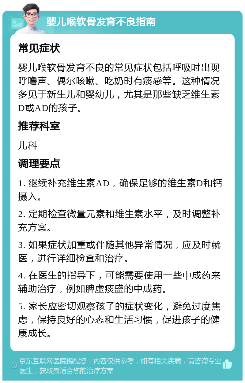 婴儿喉软骨发育不良指南 常见症状 婴儿喉软骨发育不良的常见症状包括呼吸时出现呼噜声、偶尔咳嗽、吃奶时有痰感等。这种情况多见于新生儿和婴幼儿，尤其是那些缺乏维生素D或AD的孩子。 推荐科室 儿科 调理要点 1. 继续补充维生素AD，确保足够的维生素D和钙摄入。 2. 定期检查微量元素和维生素水平，及时调整补充方案。 3. 如果症状加重或伴随其他异常情况，应及时就医，进行详细检查和治疗。 4. 在医生的指导下，可能需要使用一些中成药来辅助治疗，例如脾虚痰盛的中成药。 5. 家长应密切观察孩子的症状变化，避免过度焦虑，保持良好的心态和生活习惯，促进孩子的健康成长。