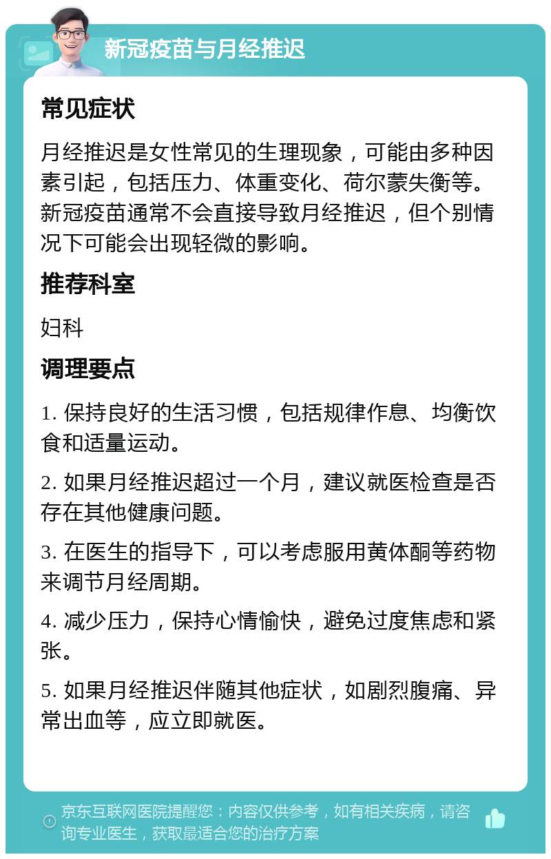 新冠疫苗与月经推迟 常见症状 月经推迟是女性常见的生理现象，可能由多种因素引起，包括压力、体重变化、荷尔蒙失衡等。新冠疫苗通常不会直接导致月经推迟，但个别情况下可能会出现轻微的影响。 推荐科室 妇科 调理要点 1. 保持良好的生活习惯，包括规律作息、均衡饮食和适量运动。 2. 如果月经推迟超过一个月，建议就医检查是否存在其他健康问题。 3. 在医生的指导下，可以考虑服用黄体酮等药物来调节月经周期。 4. 减少压力，保持心情愉快，避免过度焦虑和紧张。 5. 如果月经推迟伴随其他症状，如剧烈腹痛、异常出血等，应立即就医。