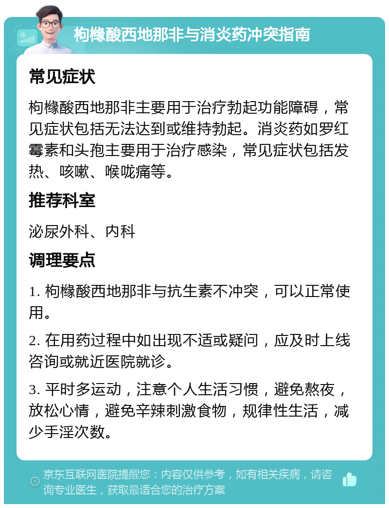 枸橼酸西地那非与消炎药冲突指南 常见症状 枸橼酸西地那非主要用于治疗勃起功能障碍，常见症状包括无法达到或维持勃起。消炎药如罗红霉素和头孢主要用于治疗感染，常见症状包括发热、咳嗽、喉咙痛等。 推荐科室 泌尿外科、内科 调理要点 1. 枸橼酸西地那非与抗生素不冲突，可以正常使用。 2. 在用药过程中如出现不适或疑问，应及时上线咨询或就近医院就诊。 3. 平时多运动，注意个人生活习惯，避免熬夜，放松心情，避免辛辣刺激食物，规律性生活，减少手淫次数。