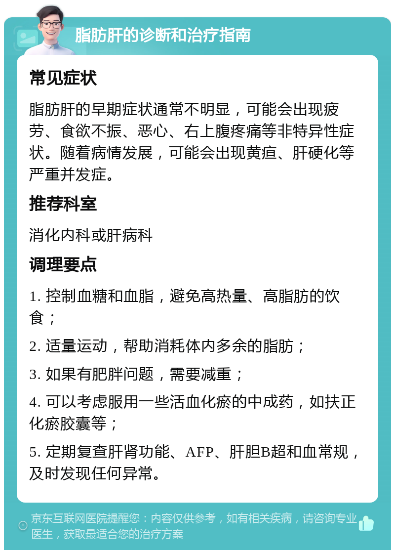 脂肪肝的诊断和治疗指南 常见症状 脂肪肝的早期症状通常不明显，可能会出现疲劳、食欲不振、恶心、右上腹疼痛等非特异性症状。随着病情发展，可能会出现黄疸、肝硬化等严重并发症。 推荐科室 消化内科或肝病科 调理要点 1. 控制血糖和血脂，避免高热量、高脂肪的饮食； 2. 适量运动，帮助消耗体内多余的脂肪； 3. 如果有肥胖问题，需要减重； 4. 可以考虑服用一些活血化瘀的中成药，如扶正化瘀胶囊等； 5. 定期复查肝肾功能、AFP、肝胆B超和血常规，及时发现任何异常。