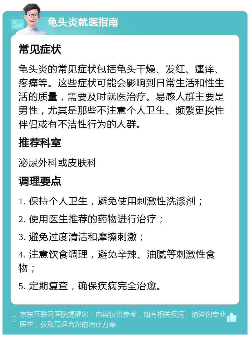 龟头炎就医指南 常见症状 龟头炎的常见症状包括龟头干燥、发红、瘙痒、疼痛等。这些症状可能会影响到日常生活和性生活的质量，需要及时就医治疗。易感人群主要是男性，尤其是那些不注意个人卫生、频繁更换性伴侣或有不洁性行为的人群。 推荐科室 泌尿外科或皮肤科 调理要点 1. 保持个人卫生，避免使用刺激性洗涤剂； 2. 使用医生推荐的药物进行治疗； 3. 避免过度清洁和摩擦刺激； 4. 注意饮食调理，避免辛辣、油腻等刺激性食物； 5. 定期复查，确保疾病完全治愈。