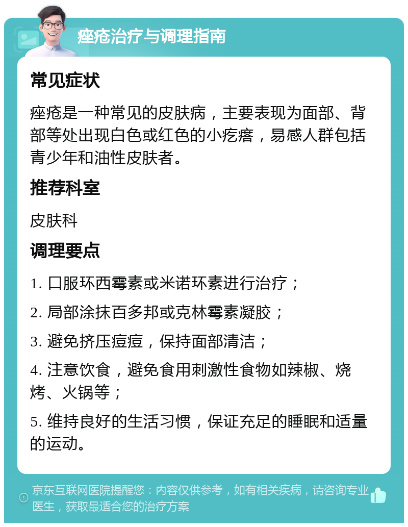 痤疮治疗与调理指南 常见症状 痤疮是一种常见的皮肤病，主要表现为面部、背部等处出现白色或红色的小疙瘩，易感人群包括青少年和油性皮肤者。 推荐科室 皮肤科 调理要点 1. 口服环西霉素或米诺环素进行治疗； 2. 局部涂抹百多邦或克林霉素凝胶； 3. 避免挤压痘痘，保持面部清洁； 4. 注意饮食，避免食用刺激性食物如辣椒、烧烤、火锅等； 5. 维持良好的生活习惯，保证充足的睡眠和适量的运动。