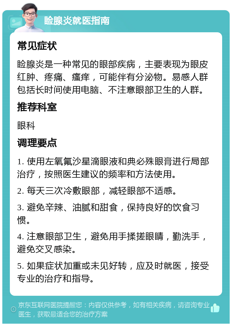 睑腺炎就医指南 常见症状 睑腺炎是一种常见的眼部疾病，主要表现为眼皮红肿、疼痛、瘙痒，可能伴有分泌物。易感人群包括长时间使用电脑、不注意眼部卫生的人群。 推荐科室 眼科 调理要点 1. 使用左氧氟沙星滴眼液和典必殊眼膏进行局部治疗，按照医生建议的频率和方法使用。 2. 每天三次冷敷眼部，减轻眼部不适感。 3. 避免辛辣、油腻和甜食，保持良好的饮食习惯。 4. 注意眼部卫生，避免用手揉搓眼睛，勤洗手，避免交叉感染。 5. 如果症状加重或未见好转，应及时就医，接受专业的治疗和指导。