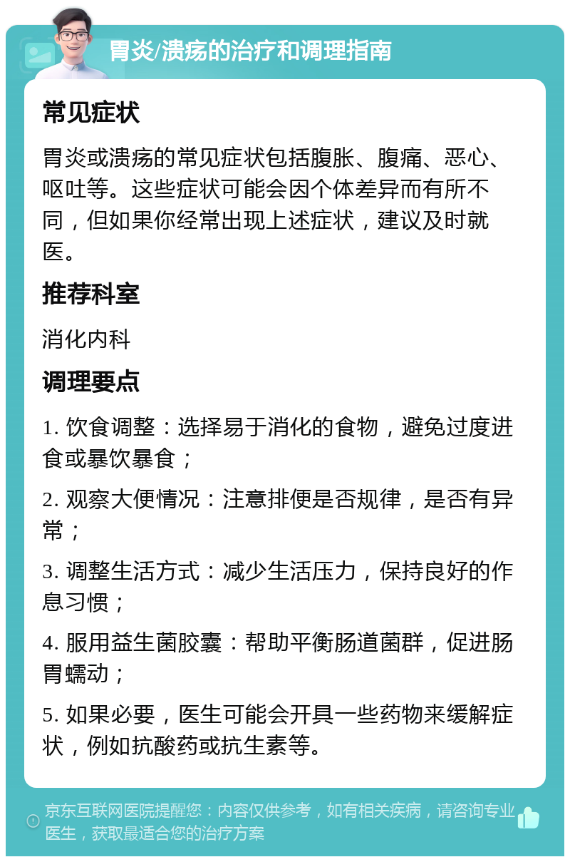 胃炎/溃疡的治疗和调理指南 常见症状 胃炎或溃疡的常见症状包括腹胀、腹痛、恶心、呕吐等。这些症状可能会因个体差异而有所不同，但如果你经常出现上述症状，建议及时就医。 推荐科室 消化内科 调理要点 1. 饮食调整：选择易于消化的食物，避免过度进食或暴饮暴食； 2. 观察大便情况：注意排便是否规律，是否有异常； 3. 调整生活方式：减少生活压力，保持良好的作息习惯； 4. 服用益生菌胶囊：帮助平衡肠道菌群，促进肠胃蠕动； 5. 如果必要，医生可能会开具一些药物来缓解症状，例如抗酸药或抗生素等。