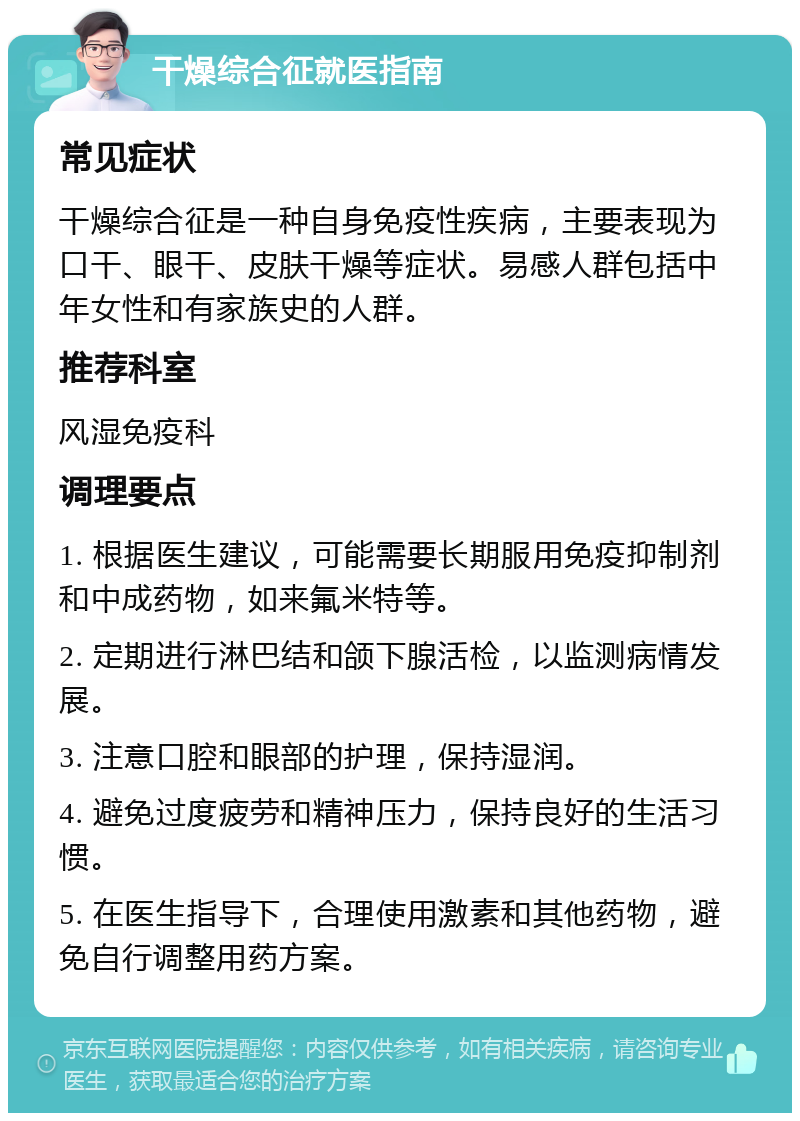 干燥综合征就医指南 常见症状 干燥综合征是一种自身免疫性疾病，主要表现为口干、眼干、皮肤干燥等症状。易感人群包括中年女性和有家族史的人群。 推荐科室 风湿免疫科 调理要点 1. 根据医生建议，可能需要长期服用免疫抑制剂和中成药物，如来氟米特等。 2. 定期进行淋巴结和颌下腺活检，以监测病情发展。 3. 注意口腔和眼部的护理，保持湿润。 4. 避免过度疲劳和精神压力，保持良好的生活习惯。 5. 在医生指导下，合理使用激素和其他药物，避免自行调整用药方案。