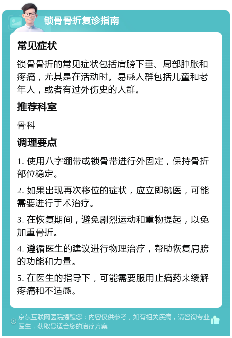 锁骨骨折复诊指南 常见症状 锁骨骨折的常见症状包括肩膀下垂、局部肿胀和疼痛，尤其是在活动时。易感人群包括儿童和老年人，或者有过外伤史的人群。 推荐科室 骨科 调理要点 1. 使用八字绷带或锁骨带进行外固定，保持骨折部位稳定。 2. 如果出现再次移位的症状，应立即就医，可能需要进行手术治疗。 3. 在恢复期间，避免剧烈运动和重物提起，以免加重骨折。 4. 遵循医生的建议进行物理治疗，帮助恢复肩膀的功能和力量。 5. 在医生的指导下，可能需要服用止痛药来缓解疼痛和不适感。