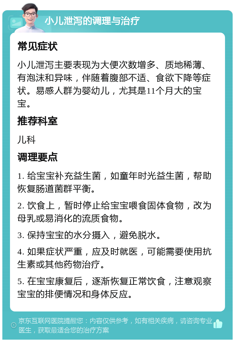 小儿泄泻的调理与治疗 常见症状 小儿泄泻主要表现为大便次数增多、质地稀薄、有泡沫和异味，伴随着腹部不适、食欲下降等症状。易感人群为婴幼儿，尤其是11个月大的宝宝。 推荐科室 儿科 调理要点 1. 给宝宝补充益生菌，如童年时光益生菌，帮助恢复肠道菌群平衡。 2. 饮食上，暂时停止给宝宝喂食固体食物，改为母乳或易消化的流质食物。 3. 保持宝宝的水分摄入，避免脱水。 4. 如果症状严重，应及时就医，可能需要使用抗生素或其他药物治疗。 5. 在宝宝康复后，逐渐恢复正常饮食，注意观察宝宝的排便情况和身体反应。