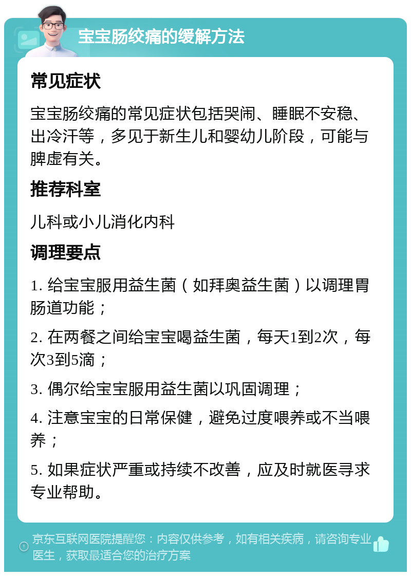 宝宝肠绞痛的缓解方法 常见症状 宝宝肠绞痛的常见症状包括哭闹、睡眠不安稳、出冷汗等，多见于新生儿和婴幼儿阶段，可能与脾虚有关。 推荐科室 儿科或小儿消化内科 调理要点 1. 给宝宝服用益生菌（如拜奥益生菌）以调理胃肠道功能； 2. 在两餐之间给宝宝喝益生菌，每天1到2次，每次3到5滴； 3. 偶尔给宝宝服用益生菌以巩固调理； 4. 注意宝宝的日常保健，避免过度喂养或不当喂养； 5. 如果症状严重或持续不改善，应及时就医寻求专业帮助。