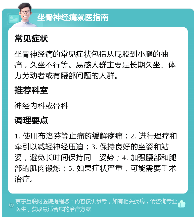 坐骨神经痛就医指南 常见症状 坐骨神经痛的常见症状包括从屁股到小腿的抽痛，久坐不行等。易感人群主要是长期久坐、体力劳动者或有腰部问题的人群。 推荐科室 神经内科或骨科 调理要点 1. 使用布洛芬等止痛药缓解疼痛；2. 进行理疗和牵引以减轻神经压迫；3. 保持良好的坐姿和站姿，避免长时间保持同一姿势；4. 加强腰部和腿部的肌肉锻炼；5. 如果症状严重，可能需要手术治疗。