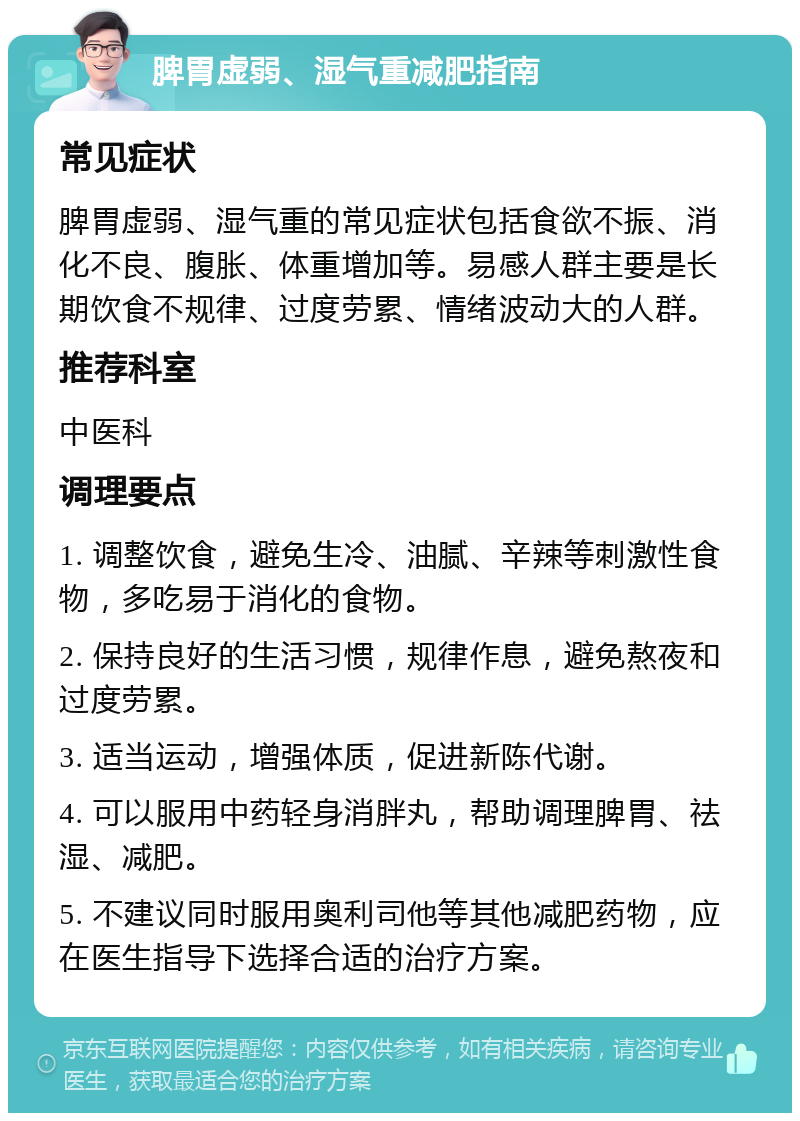 脾胃虚弱、湿气重减肥指南 常见症状 脾胃虚弱、湿气重的常见症状包括食欲不振、消化不良、腹胀、体重增加等。易感人群主要是长期饮食不规律、过度劳累、情绪波动大的人群。 推荐科室 中医科 调理要点 1. 调整饮食，避免生冷、油腻、辛辣等刺激性食物，多吃易于消化的食物。 2. 保持良好的生活习惯，规律作息，避免熬夜和过度劳累。 3. 适当运动，增强体质，促进新陈代谢。 4. 可以服用中药轻身消胖丸，帮助调理脾胃、祛湿、减肥。 5. 不建议同时服用奥利司他等其他减肥药物，应在医生指导下选择合适的治疗方案。