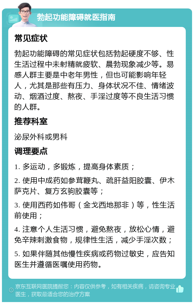 勃起功能障碍就医指南 常见症状 勃起功能障碍的常见症状包括勃起硬度不够、性生活过程中未射精就疲软、晨勃现象减少等。易感人群主要是中老年男性，但也可能影响年轻人，尤其是那些有压力、身体状况不佳、情绪波动、烟酒过度、熬夜、手淫过度等不良生活习惯的人群。 推荐科室 泌尿外科或男科 调理要点 1. 多运动，多锻炼，提高身体素质； 2. 使用中成药如参茸鞭丸、疏肝益阳胶囊、伊木萨克片、复方玄驹胶囊等； 3. 使用西药如伟哥（金戈西地那非）等，性生活前使用； 4. 注意个人生活习惯，避免熬夜，放松心情，避免辛辣刺激食物，规律性生活，减少手淫次数； 5. 如果伴随其他慢性疾病或药物过敏史，应告知医生并遵循医嘱使用药物。