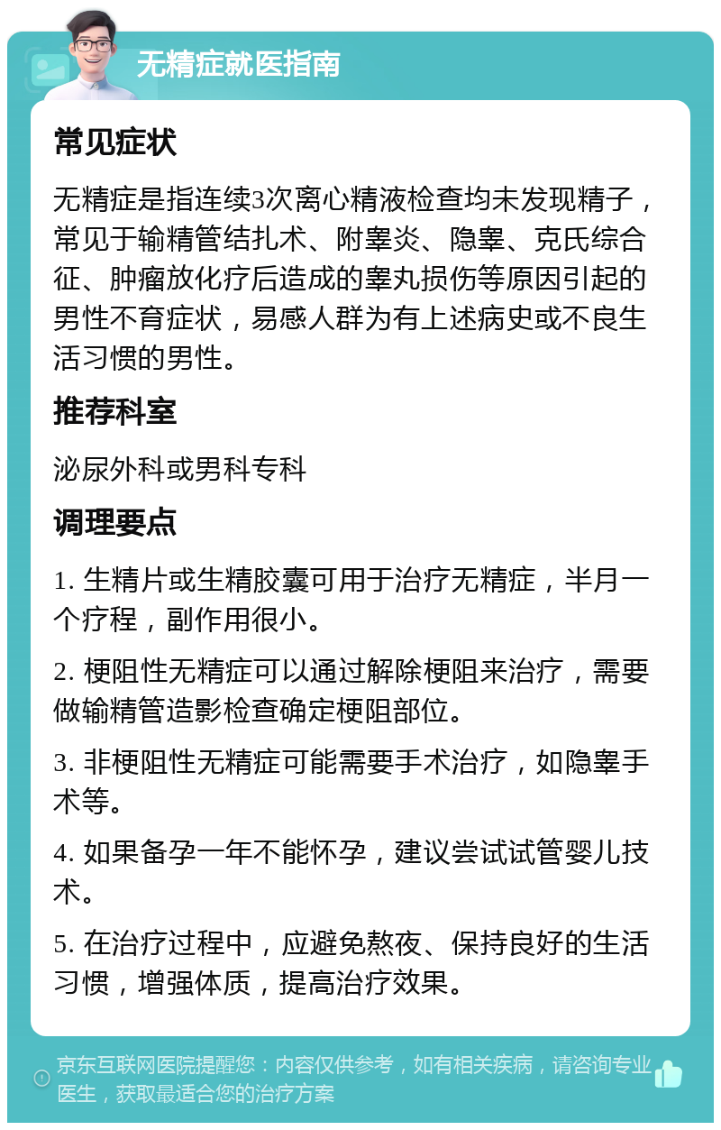 无精症就医指南 常见症状 无精症是指连续3次离心精液检查均未发现精子，常见于输精管结扎术、附睾炎、隐睾、克氏综合征、肿瘤放化疗后造成的睾丸损伤等原因引起的男性不育症状，易感人群为有上述病史或不良生活习惯的男性。 推荐科室 泌尿外科或男科专科 调理要点 1. 生精片或生精胶囊可用于治疗无精症，半月一个疗程，副作用很小。 2. 梗阻性无精症可以通过解除梗阻来治疗，需要做输精管造影检查确定梗阻部位。 3. 非梗阻性无精症可能需要手术治疗，如隐睾手术等。 4. 如果备孕一年不能怀孕，建议尝试试管婴儿技术。 5. 在治疗过程中，应避免熬夜、保持良好的生活习惯，增强体质，提高治疗效果。