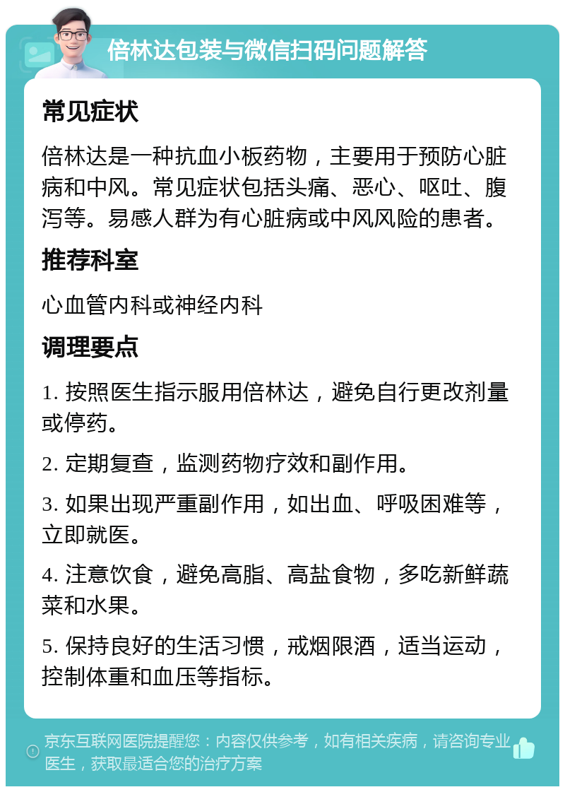 倍林达包装与微信扫码问题解答 常见症状 倍林达是一种抗血小板药物，主要用于预防心脏病和中风。常见症状包括头痛、恶心、呕吐、腹泻等。易感人群为有心脏病或中风风险的患者。 推荐科室 心血管内科或神经内科 调理要点 1. 按照医生指示服用倍林达，避免自行更改剂量或停药。 2. 定期复查，监测药物疗效和副作用。 3. 如果出现严重副作用，如出血、呼吸困难等，立即就医。 4. 注意饮食，避免高脂、高盐食物，多吃新鲜蔬菜和水果。 5. 保持良好的生活习惯，戒烟限酒，适当运动，控制体重和血压等指标。