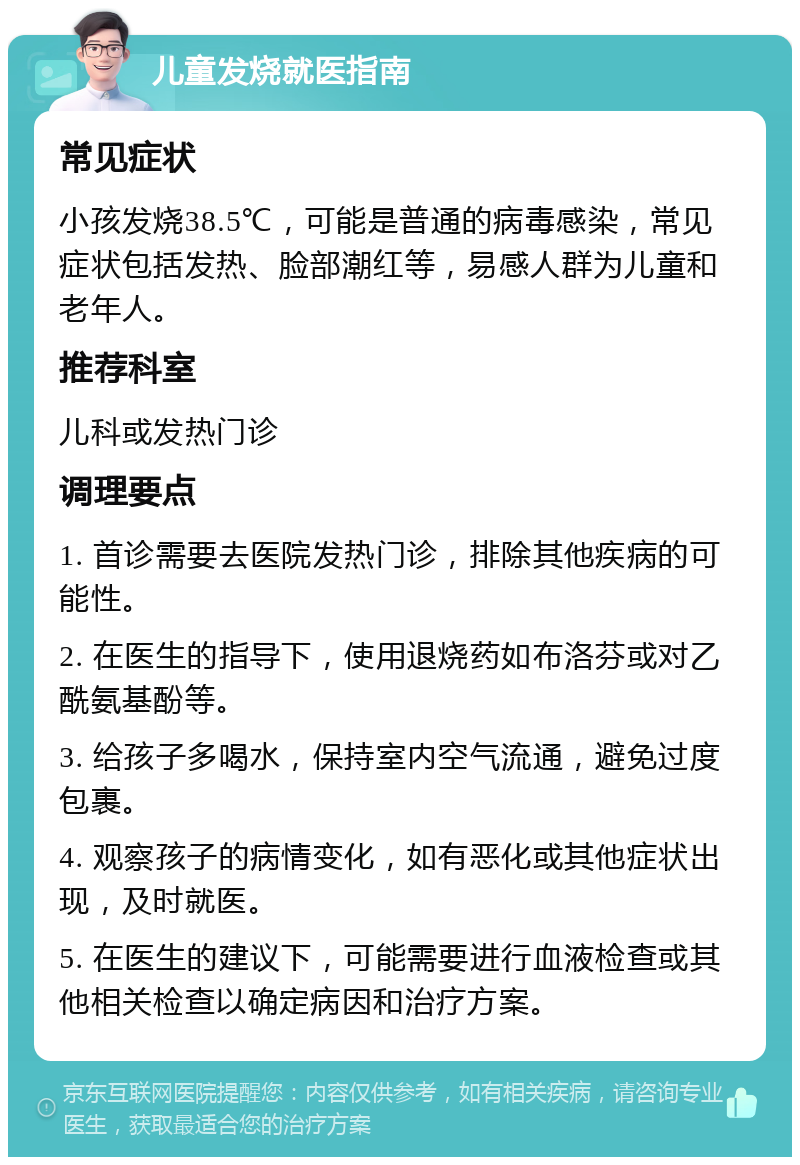 儿童发烧就医指南 常见症状 小孩发烧38.5℃，可能是普通的病毒感染，常见症状包括发热、脸部潮红等，易感人群为儿童和老年人。 推荐科室 儿科或发热门诊 调理要点 1. 首诊需要去医院发热门诊，排除其他疾病的可能性。 2. 在医生的指导下，使用退烧药如布洛芬或对乙酰氨基酚等。 3. 给孩子多喝水，保持室内空气流通，避免过度包裹。 4. 观察孩子的病情变化，如有恶化或其他症状出现，及时就医。 5. 在医生的建议下，可能需要进行血液检查或其他相关检查以确定病因和治疗方案。