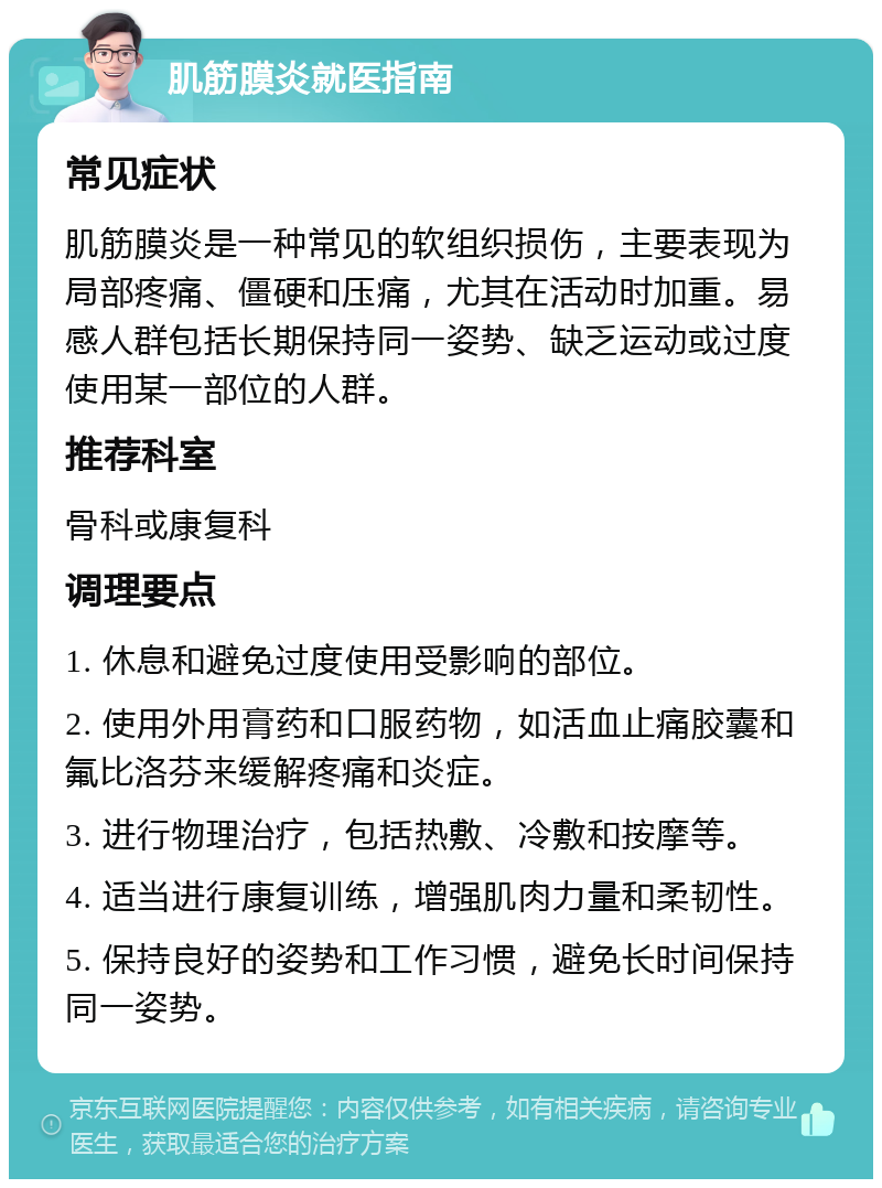 肌筋膜炎就医指南 常见症状 肌筋膜炎是一种常见的软组织损伤，主要表现为局部疼痛、僵硬和压痛，尤其在活动时加重。易感人群包括长期保持同一姿势、缺乏运动或过度使用某一部位的人群。 推荐科室 骨科或康复科 调理要点 1. 休息和避免过度使用受影响的部位。 2. 使用外用膏药和口服药物，如活血止痛胶囊和氟比洛芬来缓解疼痛和炎症。 3. 进行物理治疗，包括热敷、冷敷和按摩等。 4. 适当进行康复训练，增强肌肉力量和柔韧性。 5. 保持良好的姿势和工作习惯，避免长时间保持同一姿势。