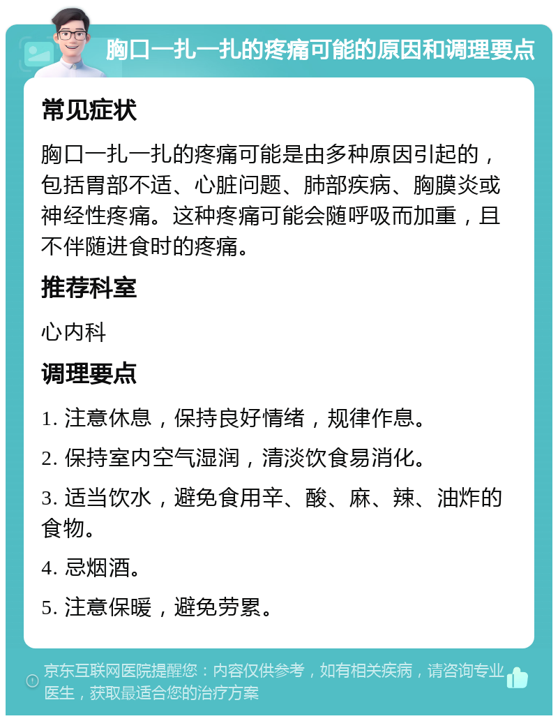 胸口一扎一扎的疼痛可能的原因和调理要点 常见症状 胸口一扎一扎的疼痛可能是由多种原因引起的，包括胃部不适、心脏问题、肺部疾病、胸膜炎或神经性疼痛。这种疼痛可能会随呼吸而加重，且不伴随进食时的疼痛。 推荐科室 心内科 调理要点 1. 注意休息，保持良好情绪，规律作息。 2. 保持室内空气湿润，清淡饮食易消化。 3. 适当饮水，避免食用辛、酸、麻、辣、油炸的食物。 4. 忌烟酒。 5. 注意保暖，避免劳累。