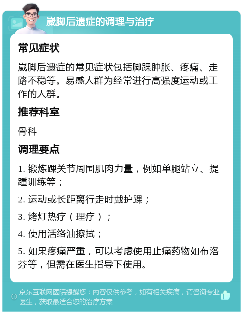 崴脚后遗症的调理与治疗 常见症状 崴脚后遗症的常见症状包括脚踝肿胀、疼痛、走路不稳等。易感人群为经常进行高强度运动或工作的人群。 推荐科室 骨科 调理要点 1. 锻炼踝关节周围肌肉力量，例如单腿站立、提踵训练等； 2. 运动或长距离行走时戴护踝； 3. 烤灯热疗（理疗）； 4. 使用活络油擦拭； 5. 如果疼痛严重，可以考虑使用止痛药物如布洛芬等，但需在医生指导下使用。