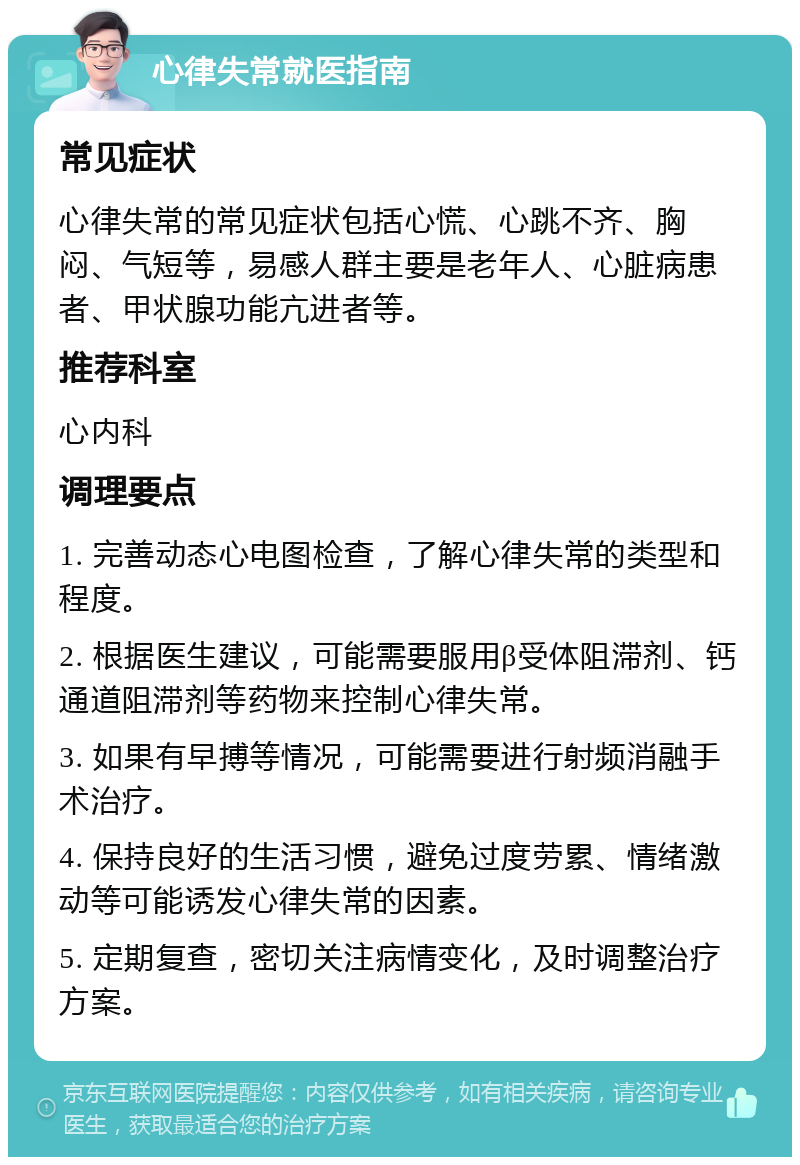 心律失常就医指南 常见症状 心律失常的常见症状包括心慌、心跳不齐、胸闷、气短等，易感人群主要是老年人、心脏病患者、甲状腺功能亢进者等。 推荐科室 心内科 调理要点 1. 完善动态心电图检查，了解心律失常的类型和程度。 2. 根据医生建议，可能需要服用β受体阻滞剂、钙通道阻滞剂等药物来控制心律失常。 3. 如果有早搏等情况，可能需要进行射频消融手术治疗。 4. 保持良好的生活习惯，避免过度劳累、情绪激动等可能诱发心律失常的因素。 5. 定期复查，密切关注病情变化，及时调整治疗方案。