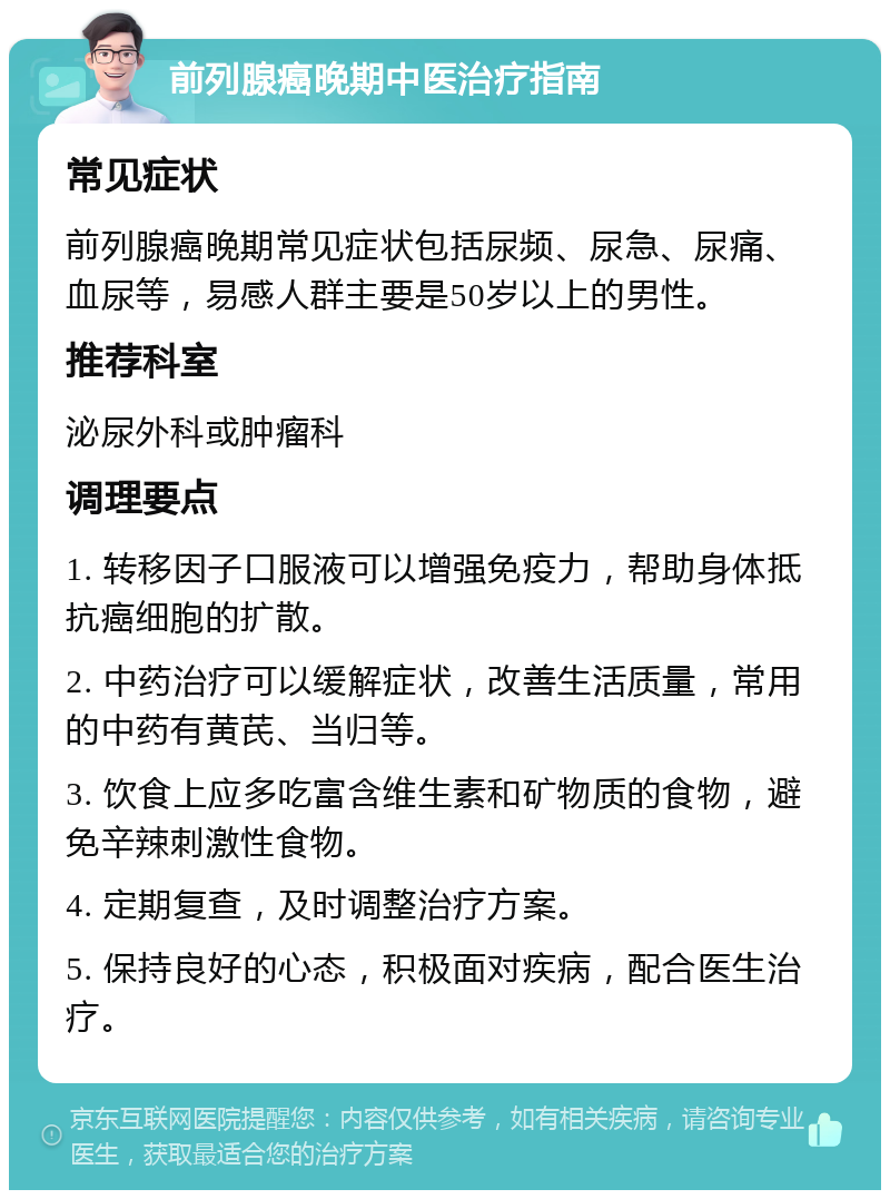 前列腺癌晚期中医治疗指南 常见症状 前列腺癌晚期常见症状包括尿频、尿急、尿痛、血尿等，易感人群主要是50岁以上的男性。 推荐科室 泌尿外科或肿瘤科 调理要点 1. 转移因子口服液可以增强免疫力，帮助身体抵抗癌细胞的扩散。 2. 中药治疗可以缓解症状，改善生活质量，常用的中药有黄芪、当归等。 3. 饮食上应多吃富含维生素和矿物质的食物，避免辛辣刺激性食物。 4. 定期复查，及时调整治疗方案。 5. 保持良好的心态，积极面对疾病，配合医生治疗。