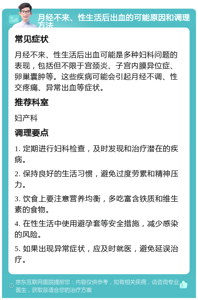 月经不来、性生活后出血的可能原因和调理方法 常见症状 月经不来、性生活后出血可能是多种妇科问题的表现，包括但不限于宫颈炎、子宫内膜异位症、卵巢囊肿等。这些疾病可能会引起月经不调、性交疼痛、异常出血等症状。 推荐科室 妇产科 调理要点 1. 定期进行妇科检查，及时发现和治疗潜在的疾病。 2. 保持良好的生活习惯，避免过度劳累和精神压力。 3. 饮食上要注意营养均衡，多吃富含铁质和维生素的食物。 4. 在性生活中使用避孕套等安全措施，减少感染的风险。 5. 如果出现异常症状，应及时就医，避免延误治疗。