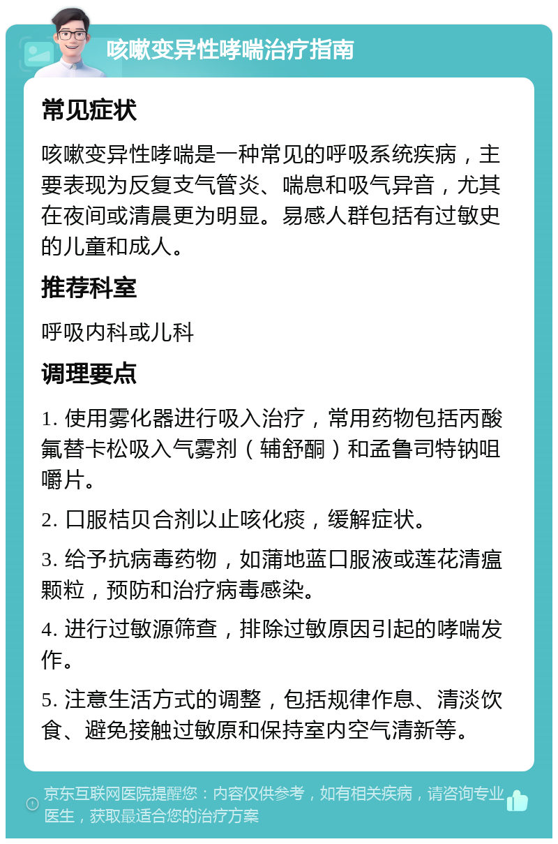 咳嗽变异性哮喘治疗指南 常见症状 咳嗽变异性哮喘是一种常见的呼吸系统疾病，主要表现为反复支气管炎、喘息和吸气异音，尤其在夜间或清晨更为明显。易感人群包括有过敏史的儿童和成人。 推荐科室 呼吸内科或儿科 调理要点 1. 使用雾化器进行吸入治疗，常用药物包括丙酸氟替卡松吸入气雾剂（辅舒酮）和孟鲁司特钠咀嚼片。 2. 口服桔贝合剂以止咳化痰，缓解症状。 3. 给予抗病毒药物，如蒲地蓝口服液或莲花清瘟颗粒，预防和治疗病毒感染。 4. 进行过敏源筛查，排除过敏原因引起的哮喘发作。 5. 注意生活方式的调整，包括规律作息、清淡饮食、避免接触过敏原和保持室内空气清新等。