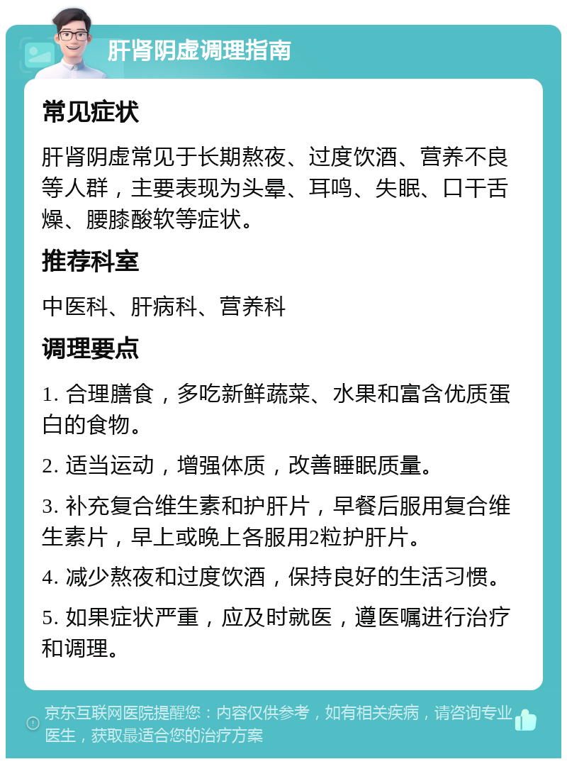 肝肾阴虚调理指南 常见症状 肝肾阴虚常见于长期熬夜、过度饮酒、营养不良等人群，主要表现为头晕、耳鸣、失眠、口干舌燥、腰膝酸软等症状。 推荐科室 中医科、肝病科、营养科 调理要点 1. 合理膳食，多吃新鲜蔬菜、水果和富含优质蛋白的食物。 2. 适当运动，增强体质，改善睡眠质量。 3. 补充复合维生素和护肝片，早餐后服用复合维生素片，早上或晚上各服用2粒护肝片。 4. 减少熬夜和过度饮酒，保持良好的生活习惯。 5. 如果症状严重，应及时就医，遵医嘱进行治疗和调理。