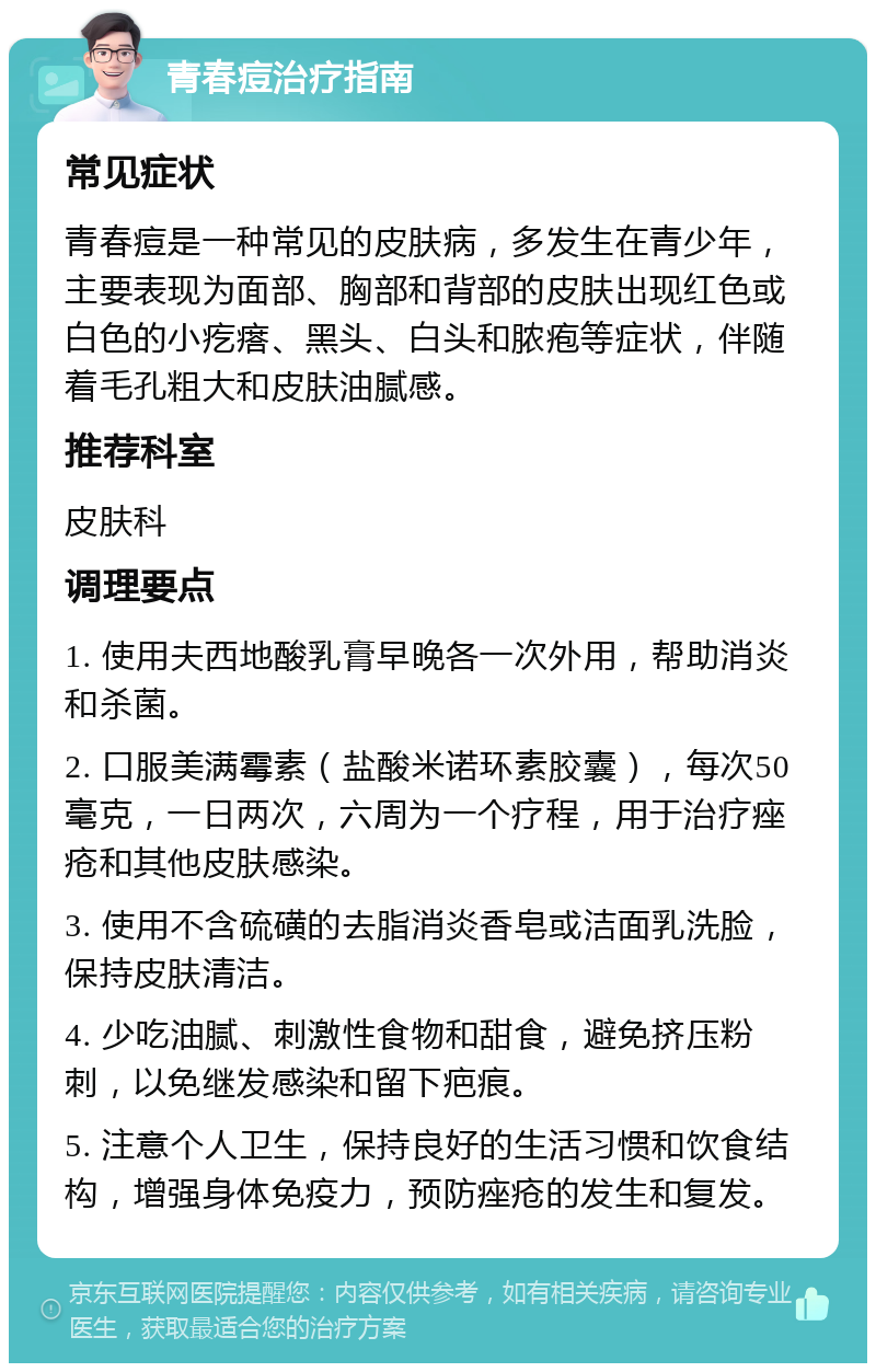 青春痘治疗指南 常见症状 青春痘是一种常见的皮肤病，多发生在青少年，主要表现为面部、胸部和背部的皮肤出现红色或白色的小疙瘩、黑头、白头和脓疱等症状，伴随着毛孔粗大和皮肤油腻感。 推荐科室 皮肤科 调理要点 1. 使用夫西地酸乳膏早晚各一次外用，帮助消炎和杀菌。 2. 口服美满霉素（盐酸米诺环素胶囊），每次50毫克，一日两次，六周为一个疗程，用于治疗痤疮和其他皮肤感染。 3. 使用不含硫磺的去脂消炎香皂或洁面乳洗脸，保持皮肤清洁。 4. 少吃油腻、刺激性食物和甜食，避免挤压粉刺，以免继发感染和留下疤痕。 5. 注意个人卫生，保持良好的生活习惯和饮食结构，增强身体免疫力，预防痤疮的发生和复发。