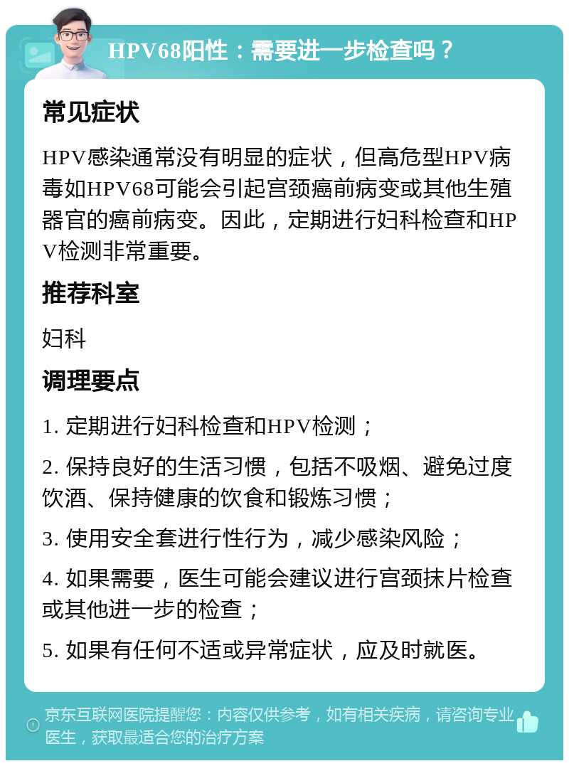 HPV68阳性：需要进一步检查吗？ 常见症状 HPV感染通常没有明显的症状，但高危型HPV病毒如HPV68可能会引起宫颈癌前病变或其他生殖器官的癌前病变。因此，定期进行妇科检查和HPV检测非常重要。 推荐科室 妇科 调理要点 1. 定期进行妇科检查和HPV检测； 2. 保持良好的生活习惯，包括不吸烟、避免过度饮酒、保持健康的饮食和锻炼习惯； 3. 使用安全套进行性行为，减少感染风险； 4. 如果需要，医生可能会建议进行宫颈抹片检查或其他进一步的检查； 5. 如果有任何不适或异常症状，应及时就医。