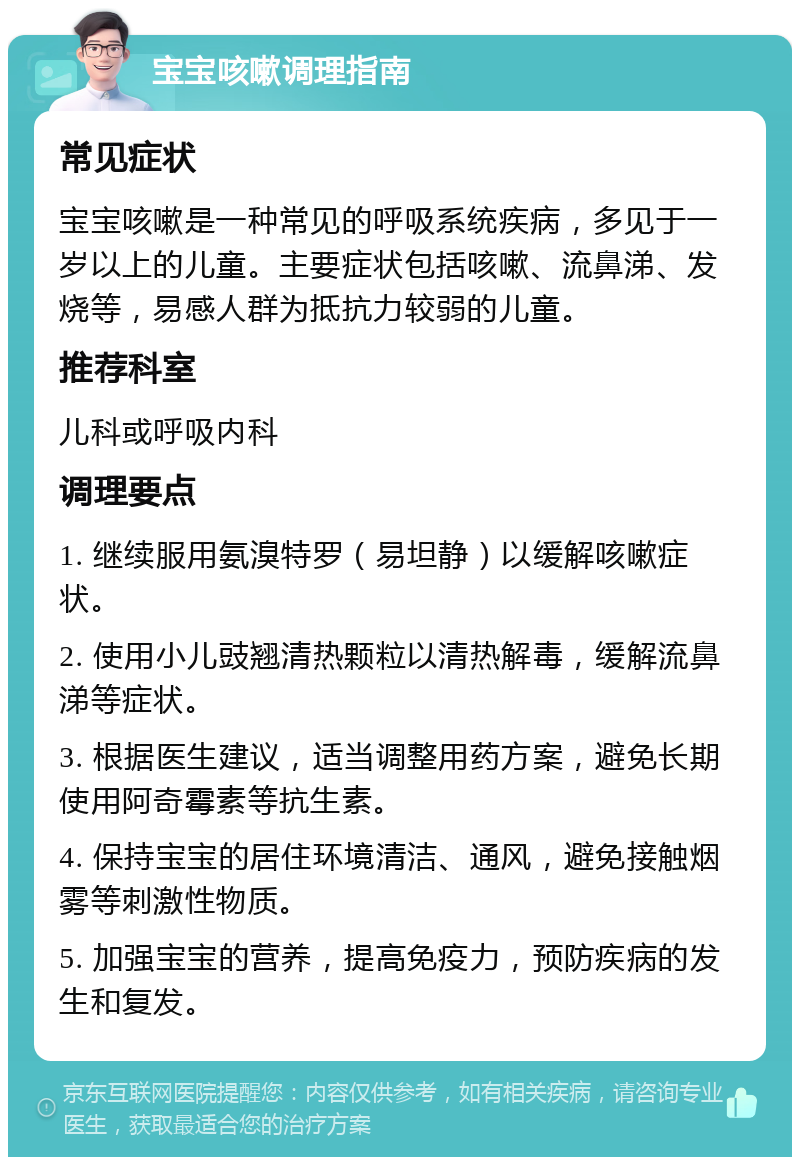 宝宝咳嗽调理指南 常见症状 宝宝咳嗽是一种常见的呼吸系统疾病，多见于一岁以上的儿童。主要症状包括咳嗽、流鼻涕、发烧等，易感人群为抵抗力较弱的儿童。 推荐科室 儿科或呼吸内科 调理要点 1. 继续服用氨溴特罗（易坦静）以缓解咳嗽症状。 2. 使用小儿豉翘清热颗粒以清热解毒，缓解流鼻涕等症状。 3. 根据医生建议，适当调整用药方案，避免长期使用阿奇霉素等抗生素。 4. 保持宝宝的居住环境清洁、通风，避免接触烟雾等刺激性物质。 5. 加强宝宝的营养，提高免疫力，预防疾病的发生和复发。