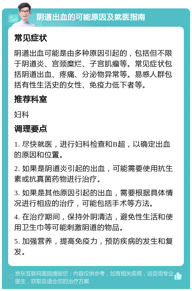 阴道出血的可能原因及就医指南 常见症状 阴道出血可能是由多种原因引起的，包括但不限于阴道炎、宫颈糜烂、子宫肌瘤等。常见症状包括阴道出血、疼痛、分泌物异常等。易感人群包括有性生活史的女性、免疫力低下者等。 推荐科室 妇科 调理要点 1. 尽快就医，进行妇科检查和B超，以确定出血的原因和位置。 2. 如果是阴道炎引起的出血，可能需要使用抗生素或抗真菌药物进行治疗。 3. 如果是其他原因引起的出血，需要根据具体情况进行相应的治疗，可能包括手术等方法。 4. 在治疗期间，保持外阴清洁，避免性生活和使用卫生巾等可能刺激阴道的物品。 5. 加强营养，提高免疫力，预防疾病的发生和复发。