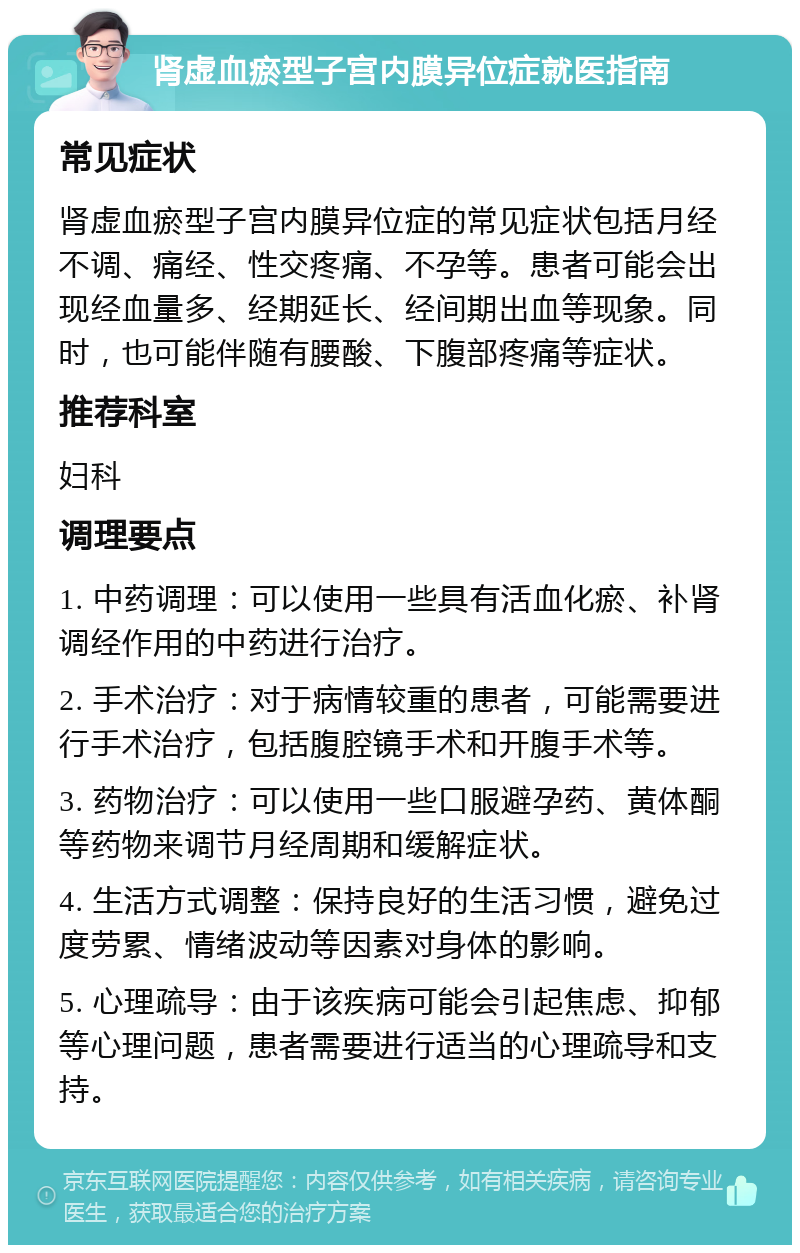 肾虚血瘀型子宫内膜异位症就医指南 常见症状 肾虚血瘀型子宫内膜异位症的常见症状包括月经不调、痛经、性交疼痛、不孕等。患者可能会出现经血量多、经期延长、经间期出血等现象。同时，也可能伴随有腰酸、下腹部疼痛等症状。 推荐科室 妇科 调理要点 1. 中药调理：可以使用一些具有活血化瘀、补肾调经作用的中药进行治疗。 2. 手术治疗：对于病情较重的患者，可能需要进行手术治疗，包括腹腔镜手术和开腹手术等。 3. 药物治疗：可以使用一些口服避孕药、黄体酮等药物来调节月经周期和缓解症状。 4. 生活方式调整：保持良好的生活习惯，避免过度劳累、情绪波动等因素对身体的影响。 5. 心理疏导：由于该疾病可能会引起焦虑、抑郁等心理问题，患者需要进行适当的心理疏导和支持。