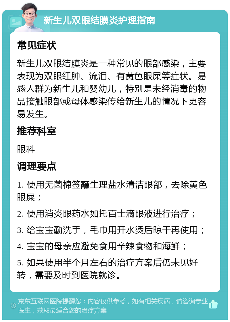 新生儿双眼结膜炎护理指南 常见症状 新生儿双眼结膜炎是一种常见的眼部感染，主要表现为双眼红肿、流泪、有黄色眼屎等症状。易感人群为新生儿和婴幼儿，特别是未经消毒的物品接触眼部或母体感染传给新生儿的情况下更容易发生。 推荐科室 眼科 调理要点 1. 使用无菌棉签蘸生理盐水清洁眼部，去除黄色眼屎； 2. 使用消炎眼药水如托百士滴眼液进行治疗； 3. 给宝宝勤洗手，毛巾用开水烫后晾干再使用； 4. 宝宝的母亲应避免食用辛辣食物和海鲜； 5. 如果使用半个月左右的治疗方案后仍未见好转，需要及时到医院就诊。