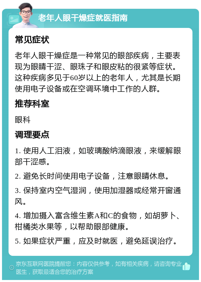 老年人眼干燥症就医指南 常见症状 老年人眼干燥症是一种常见的眼部疾病，主要表现为眼睛干涩、眼珠子和眼皮粘的很紧等症状。这种疾病多见于60岁以上的老年人，尤其是长期使用电子设备或在空调环境中工作的人群。 推荐科室 眼科 调理要点 1. 使用人工泪液，如玻璃酸纳滴眼液，来缓解眼部干涩感。 2. 避免长时间使用电子设备，注意眼睛休息。 3. 保持室内空气湿润，使用加湿器或经常开窗通风。 4. 增加摄入富含维生素A和C的食物，如胡萝卜、柑橘类水果等，以帮助眼部健康。 5. 如果症状严重，应及时就医，避免延误治疗。