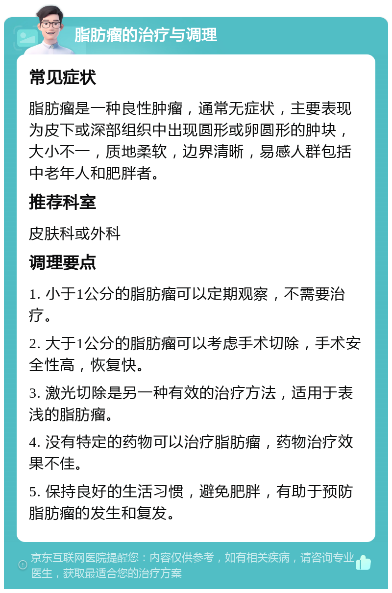 脂肪瘤的治疗与调理 常见症状 脂肪瘤是一种良性肿瘤，通常无症状，主要表现为皮下或深部组织中出现圆形或卵圆形的肿块，大小不一，质地柔软，边界清晰，易感人群包括中老年人和肥胖者。 推荐科室 皮肤科或外科 调理要点 1. 小于1公分的脂肪瘤可以定期观察，不需要治疗。 2. 大于1公分的脂肪瘤可以考虑手术切除，手术安全性高，恢复快。 3. 激光切除是另一种有效的治疗方法，适用于表浅的脂肪瘤。 4. 没有特定的药物可以治疗脂肪瘤，药物治疗效果不佳。 5. 保持良好的生活习惯，避免肥胖，有助于预防脂肪瘤的发生和复发。